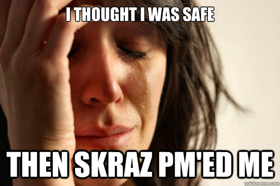 I thought I was safe Then Skraz pm'ed me  First World Problems