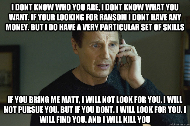 i dont know who you are, i dont know what you want. if your looking for ransom i dont have any money. but i do have a very particular set of skills if you bring me matt, i will not look for you, i will not pursue you. but if you dont. i will look for you. - i dont know who you are, i dont know what you want. if your looking for ransom i dont have any money. but i do have a very particular set of skills if you bring me matt, i will not look for you, i will not pursue you. but if you dont. i will look for you.  Taken Liam Neeson