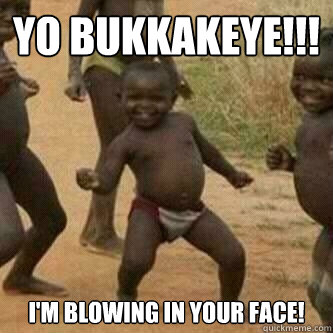 Yo Bukkakeye!!!
 I'm blowing in your face!  Its friday niggas