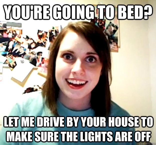 You're going to bed? Let me drive by your house to make sure the lights are off  Overly Attached Girlfriend