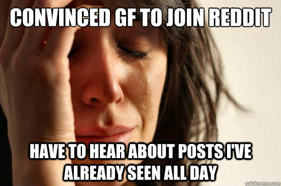 Convinced GF to join reddit have to hear about posts I've already seen all day  First World Problems