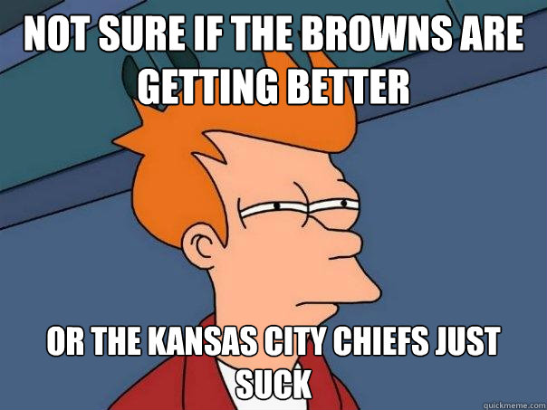 Not sure if the browns are getting better  Or the Kansas city chiefs just suck  - Not sure if the browns are getting better  Or the Kansas city chiefs just suck   Futurama Fry