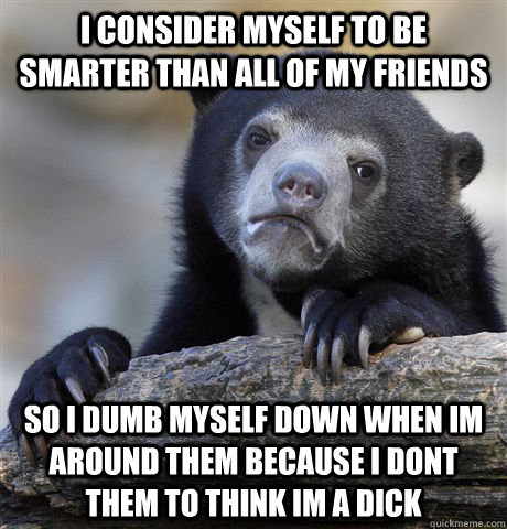 i consider myself to be smarter than all of my friends so i dumb myself down when im around them because i dont them to think im a dick  Confession Bear