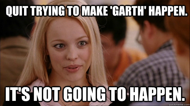 Quit trying to make 'Garth' happen. It's NOT going to happen. - Quit trying to make 'Garth' happen. It's NOT going to happen.  Mean Girls Carleton