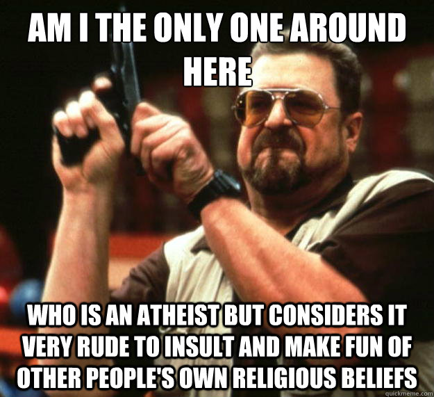 Am I the only one around here who is an atheist but considers it very rude to insult and make fun of other people's own religious beliefs    - Am I the only one around here who is an atheist but considers it very rude to insult and make fun of other people's own religious beliefs     Big Lebowski