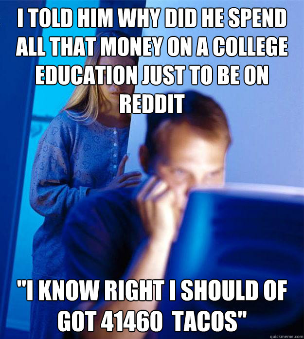 I told him why did he spend all that money on a college education just to be on Reddit  