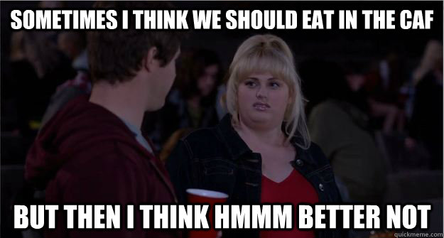 Sometimes I think we should eat in the Caf but then i think hmmm better not  Fat Amy