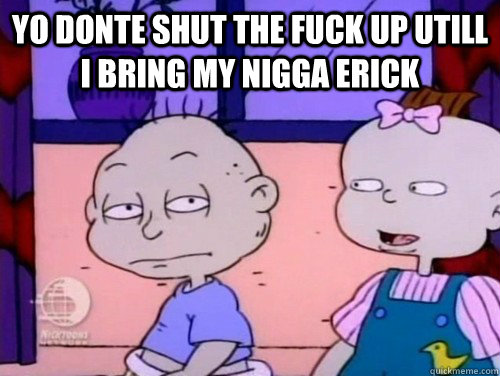 yo donte shut the fuck up utill i bring my nigga erick  rugrats