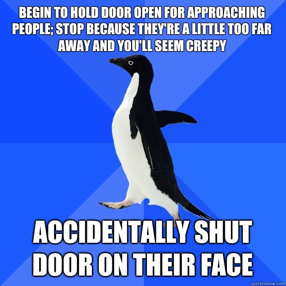 Begin to hold door open for approaching people; stop because they're a little too far away and you'll seem creepy Accidentally shut door on their face  Socially Awkward Penguin