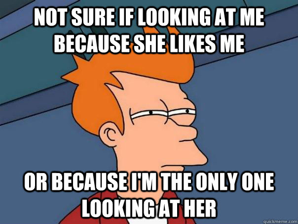 Not sure if looking at me because she likes me Or because I'm the only one looking at her  Futurama Fry