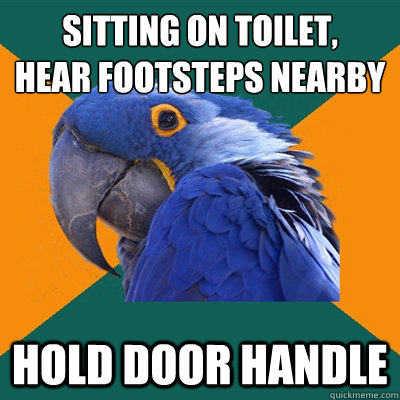 Sitting on toilet, 
hear footsteps nearby Hold door handle  Paranoid Parrot