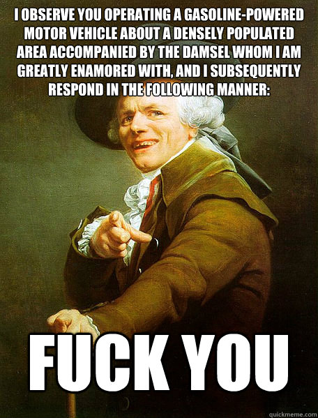 I observe you operating a gasoline-powered motor vehicle about a densely populated area accompanied by the damsel whom i am greatly enamored with, and I subsequently respond in the following manner: FUCK YOU - I observe you operating a gasoline-powered motor vehicle about a densely populated area accompanied by the damsel whom i am greatly enamored with, and I subsequently respond in the following manner: FUCK YOU  Joseph Decreaux