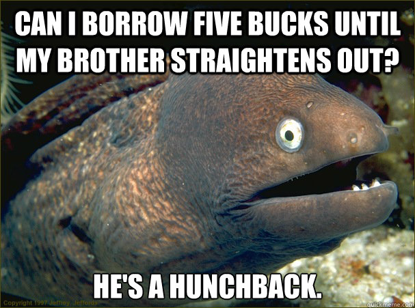 Can I borrow five bucks until my brother straightens out? He's a hunchback. - Can I borrow five bucks until my brother straightens out? He's a hunchback.  Bad Joke Eel