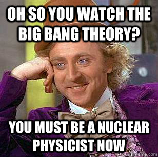 Oh so you watch the big bang theory? You must be a nuclear physicist now  Condescending Wonka