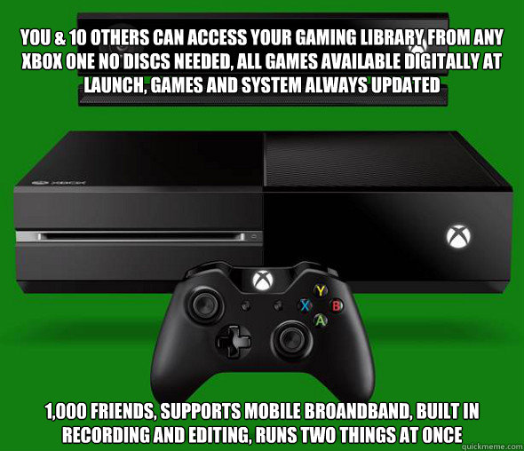You & 10 others can access your gaming library from any Xbox One no discs needed, all games available digitally at launch, games and system always updated 1,000 friends, supports mobile broandband, built in recording and editing, runs two things at once - You & 10 others can access your gaming library from any Xbox One no discs needed, all games available digitally at launch, games and system always updated 1,000 friends, supports mobile broandband, built in recording and editing, runs two things at once  Misc