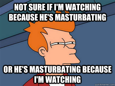 Not sure if i'm watching because he's masturbating or he's masturbating because i'm watching  Fry meme