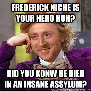 Frederick niche is your hero huh?  Did you konw he died in an insane assylum?  Condescending Wonka
