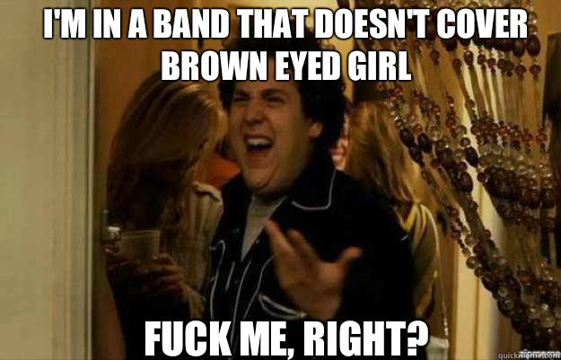 I'm in a band that doesn't cover brown eyed girl FUCK ME, RIGHT?  fuck me right