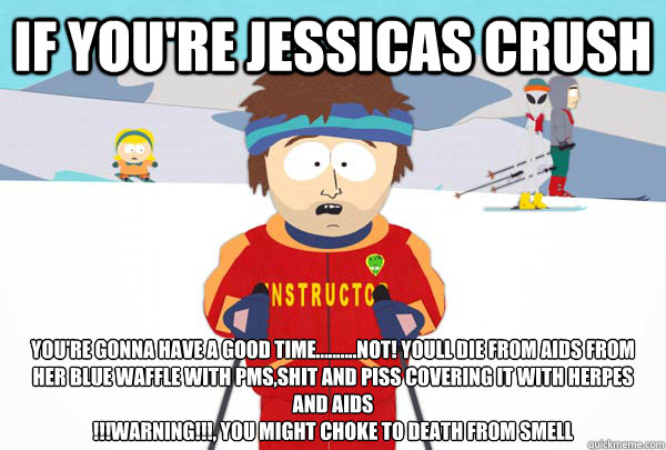 If you're jessicas crush  You're gonna have a good time..........NOT! youll die FROM AIDS FROM HER BLUE WAFFLE WITH PMS,SHIT AND PISS COVERING IT WITH HERPES AND AIDS
!!!WARNING!!!, YOU MIGHT CHOKE TO DEATH FROM SMELL  Super Cool Ski Instructor
