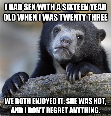 I had sex with a sixteen year old when i was twenty three we both enjoyed it, she was hot, and i don't regret anything.  Confession Bear