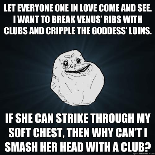 Let everyone one in love come and see. I want to break Venus’ ribs with clubs and cripple the goddess’ loins.  If she can strike through my soft chest, then why can’t I smash her head with a club?  Forever Alone