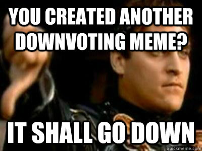 You created another downvoting meme? It shall go down  Downvoting Roman