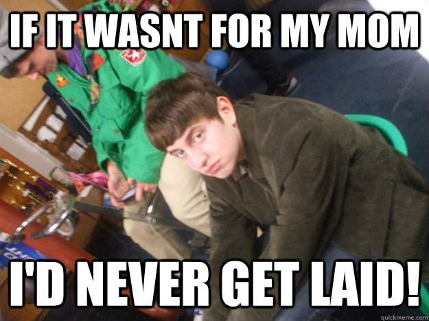 IF IT WASNT FOR MY MOM I'D NEVER GET LAID!  Nigger