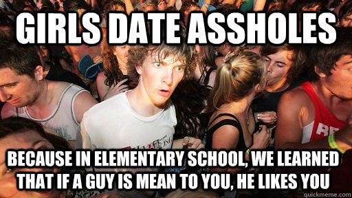 Girls Date assholes Because in elementary school, we learned that if a guy is mean to you, he likes you  Sudden Clarity Clarence