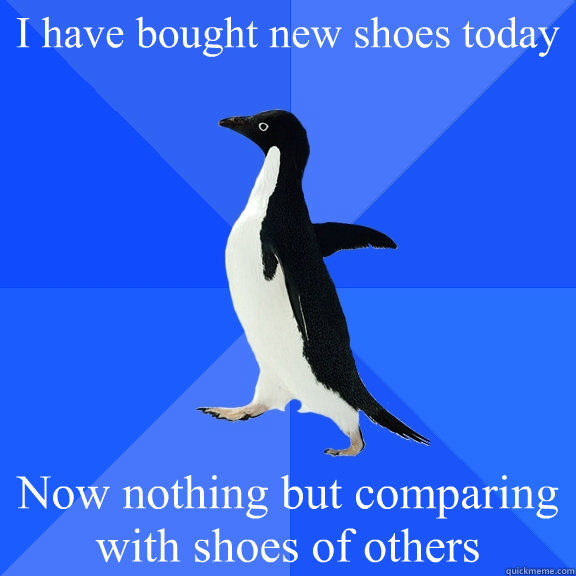 I have bought new shoes today Now nothing but comparing with shoes of others  Socially Awkward Penguin