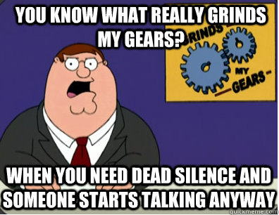 you know what really grinds my gears? When you need dead silence and someone starts talking anyway  Grinds my gears