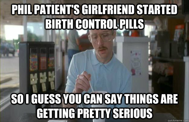 PHIL PATIENT'S GIRLFRIEND STARTED BIRTH CONTROL PILLS So I guess you can say things are getting pretty serious - PHIL PATIENT'S GIRLFRIEND STARTED BIRTH CONTROL PILLS So I guess you can say things are getting pretty serious  Things are getting pretty serious