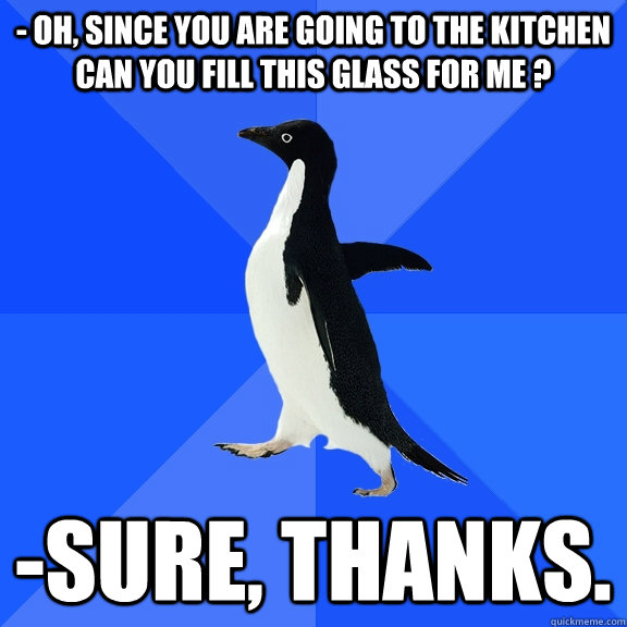 - OH, SINCE YOU ARE GOING TO THE KITCHEN CAN YOU FILL THIS GLASS FOR ME ? -sure, THANKS.  Socially Awkward Penguin