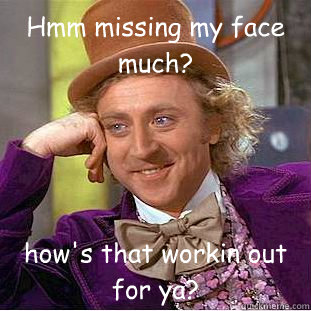 Hmm missing my face much? how's that workin out for ya?  Condescending Wonka