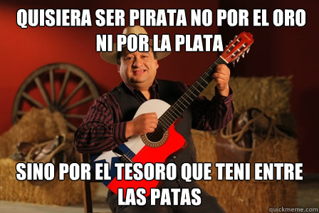  quisiera ser pirata NO por el oro ni por la plata sino por el tesoro que teni entre las patas  
