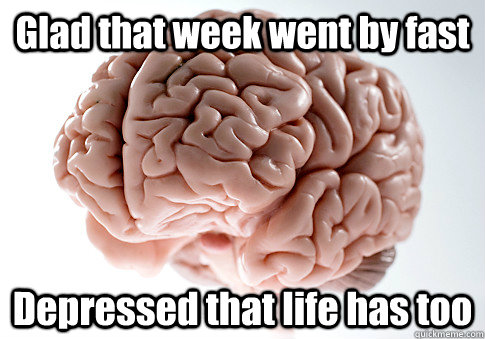 Glad that week went by fast Depressed that life has too  Scumbag Brain