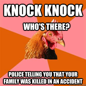 knock knock Police telling you that your family was killed in an accident Who's there?  Anti-Joke Chicken