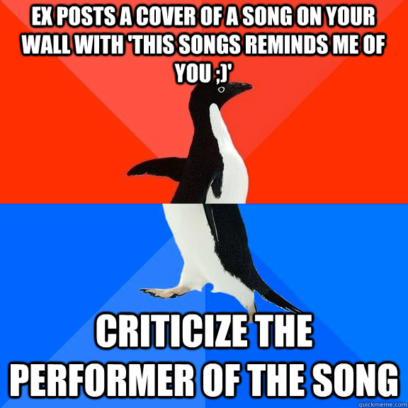 Ex posts a cover of a song on your wall with 'This songs reminds me of you ;)'  Criticize the performer of the song  Socially Awesome Awkward Penguin