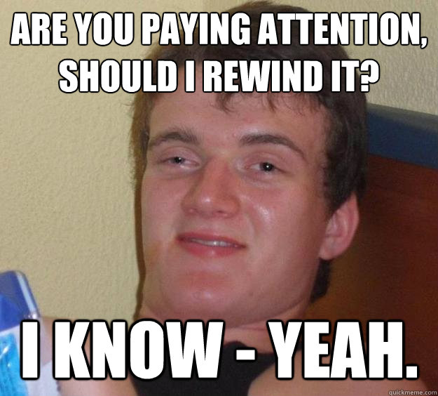 Are you paying attention, should I rewind it? I know - Yeah.  10 Guy