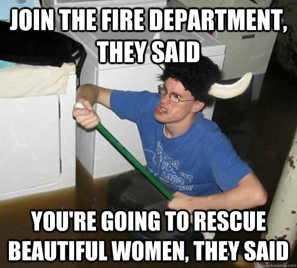 Join the fire department, they said you're going to rescue beautiful women, they said  They said