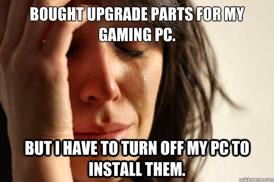 Bought upgrade parts for my gaming pc. But I have to turn off my PC to install them.  First World Problems