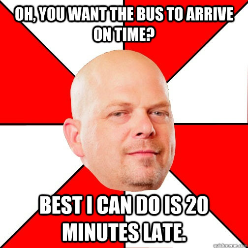 Oh, you want the bus to arrive on time? Best i can do is 20 minutes late.  Pawn Star