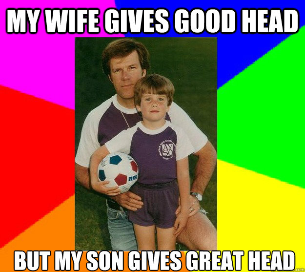 MY WIFE GIVES GOOD HEAD BUT MY SON GIVES GREAT HEAD  