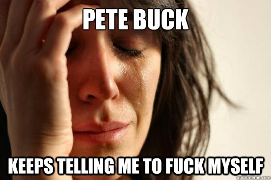 pete buck keeps telling me to fuck myself  First World Problems