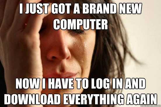 I just got a brand new computer now i have to log in and download everything again  First World Problems
