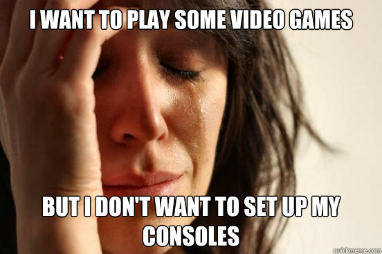I want to play some video games but i don't want to set up my consoles  First World Problems