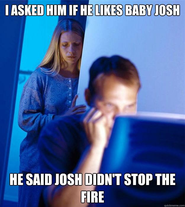 I asked him if he likes baby Josh He said Josh didn't stop the fire - I asked him if he likes baby Josh He said Josh didn't stop the fire  Redditors Wife