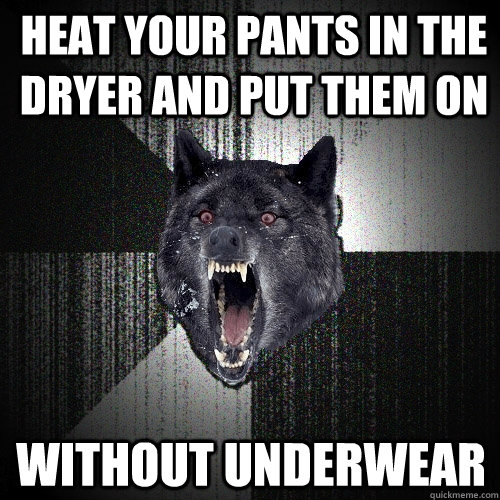 Heat your pants in the dryer and put them on without underwear  Insanity Wolf