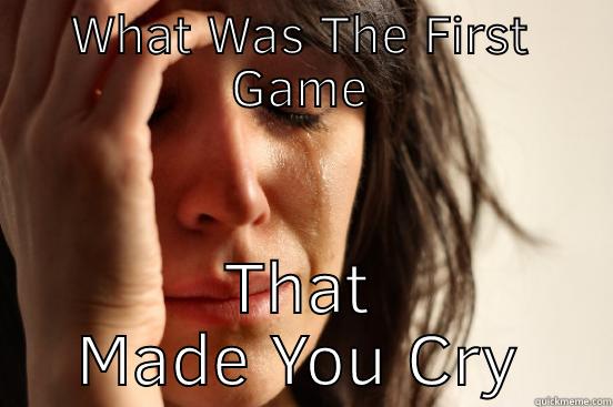 WHAT WAS THE FIRST GAME THAT MADE YOU CRY First World Problems