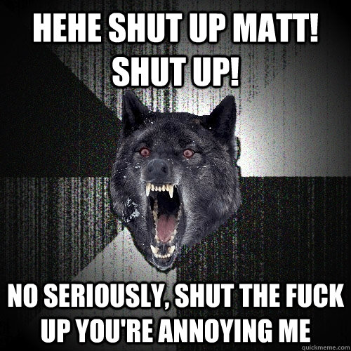hehe shut up matt! shut up! no seriously, shut the fuck up you're annoying me  Insanity Wolf