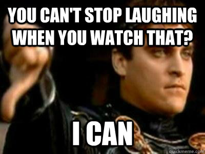 You can't stop laughing when you watch that? I can  Downvoting Roman